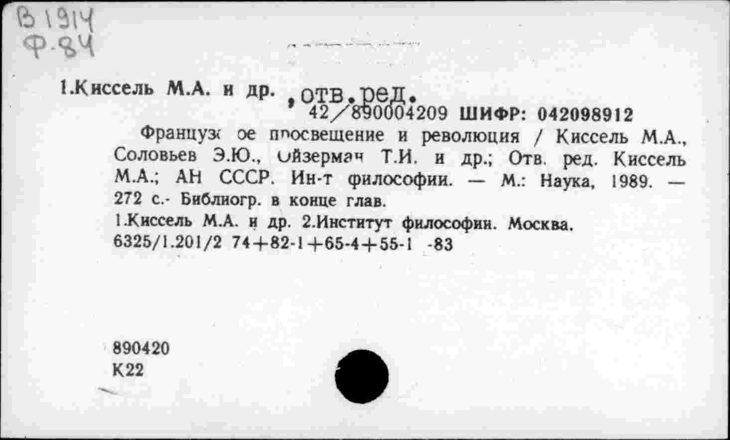 ﻿й\ЛЧ
{.Киссель М.А. и др. оТВ.рбД.
* 42/8у0(К)4209 ШИФР: 042098912
Француз« ое ппосвещение и революция / Киссель М.А., Соловьев Э.Ю., ийзермзч Т.И. и др.; Отв. ред. Киссель М.А.; АН СССР. Ин-т философии. — М.: Наука, 1989. — 272 с.- Библиогр. в конце глав.
1 .Киссель М.А. и др. 2.Институт философии. Москва.
6325/1.201/2 744-82-Ц-65-44-55-1 -83
890420
К22